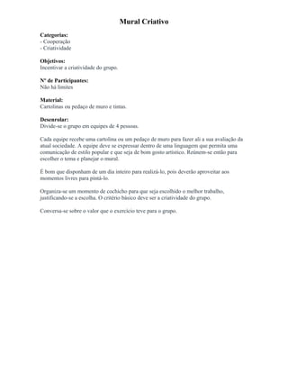 Mural Criativo
Categorias:
- Cooperação
- Criatividade
Objetivos:
Incentivar a criatividade do grupo.
Nº de Participantes:
Não há limites
Material:
Cartolinas ou pedaço de muro e tintas.
Desenrolar:
Divide-se o grupo em equipes de 4 pessoas.
Cada equipe recebe uma cartolina ou um pedaço de muro para fazer ali a sua avaliação da
atual sociedade. A equipe deve se expressar dentro de uma linguagem que permita uma
comunicação de estilo popular e que seja de bom gosto artístico. Reúnem-se então para
escolher o tema e planejar o mural.
É bom que disponham de um dia inteiro para realizá-lo, pois deverão aproveitar aos
momentos livres para pintá-lo.
Organiza-se um momento de cochicho para que seja escolhido o melhor trabalho,
justificando-se a escolha. O critério básico deve ser a criatividade do grupo.
Conversa-se sobre o valor que o exercício teve para o grupo.
 