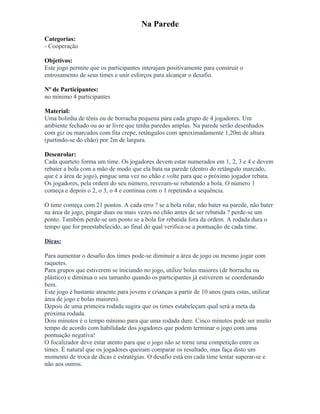 Na Parede
Categorias:
- Cooperação
Objetivos:
Este jogo permite que os participantes interajam positivamente para construir o
entrosamento de seus times e unir esforços para alcançar o desafio.
Nº de Participantes:
no mínimo 4 participantes
Material:
Uma bolinha de tênis ou de borracha pequena para cada grupo de 4 jogadores. Um
ambiente fechado ou ao ar livre que tenha paredes amplas. Na parede serão desenhados
com giz ou marcados com fita crepe, retângulos com aproximadamente 1,20m de altura
(partindo-se do chão) por 2m de largura.
Desenrolar:
Cada quarteto forma um time. Os jogadores devem estar numerados em 1, 2, 3 e 4 e devem
rebater a bola com a mão de modo que ela bata na parede (dentro do retângulo marcado,
que é a área de jogo), pingue uma vez no chão e volte para que o próximo jogador rebata.
Os jogadores, pela ordem do seu número, revezam-se rebatendo a bola. O número 1
começa e depois o 2, o 3, o 4 e continua com o 1 repetindo a sequência.
O time começa com 21 pontos. A cada erro ? se a bola rolar, não bater na parede, não bater
na área de jogo, pingar duas ou mais vezes no chão antes de ser rebatida ? perde-se um
ponto. Também perde-se um ponto se a bola for rebatida fora da ordem. A rodada dura o
tempo que for preestabelecido, ao final do qual verifica-se a pontuação de cada time.
Dicas:
Para aumentar o desafio dos times pode-se diminuir a área de jogo ou mesmo jogar com
raquetes.
Para grupos que estiverem se iniciando no jogo, utilize bolas maiores (de borracha ou
plástico) e diminua o seu tamanho quando os participantes já estiverem se coordenando
bem.
Este jogo é bastante atraente para jovens e crianças a partir de 10 anos (para estas, utilizar
área de jogo e bolas maiores).
Depois de uma primeira rodada sugira que os times estabeleçam qual será a meta da
próxima rodada.
Dois minutos é o tempo mínimo para que uma rodada dure. Cinco minutos pode ser muito
tempo de acordo com habilidade dos jogadores que podem terminar o jogo com uma
pontuação negativa!
O focalizador deve estar atento para que o jogo não se torne uma competição entre os
times. É natural que os jogadores queiram comparar os resultado, mas faça disto um
momento de troca de dicas e estratégias. O desafio está em cada time tentar superar-se e
não aos outros.
 