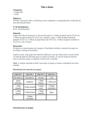 Não é Justo
Categorias:
- Cooperação
- União
Objetivos:
Permitir a discussão sobre as diferenças entre competição e cooperação para a realização de
uma determinada tarefa.
Nº de Participantes:
de 8 a 20 participantes
Material:
Cópias da Folha de Instruções, 2 rolos de fita adesiva, 3 folhas de papel azul de 25x25 cm,
3 folhas de papel amarelo de 25x25 cm, compasso, régua, 1 folha de papel laminado
prateado 25x25 cm, 3 folhas de papel branco de 25x25 cm, 3 folhas de papel vermelho de
25x25 cm, cola e tesoura.
Desenrolar:
Dividem-se os participantes em 4 grupos. O facilitador distribui o material (em pasta ou
envelope) e entrega as instruções.
Explica-se que: cada grupo tem materiais diferentes, mas que todos terão a mesma tarefa.
Ao todo há material suficiente para se concluir as tarefas, se este for usado da maneira
certa. O primeiro grupo a completar a tarefa será o vencedor.
Nota: A solução esperada ao final é que todos os grupos se unam e entregarem um único
trabalho.
Distribuição do material aos grupos
GRUPO 1 GRUPO 2 GRUPO 3 GRUPO 4
fita adesiva fita adesiva tesoura cola
papel
prateado
compasso
1 folha
branca
1 folha azul
1 folha
amarela
1 folha amarela
2 folhas
azuis
2 folhas
vermelhas
1 folha
branca
1 folha branca
1 folha
amarela
régua
2 folhas
vermelhas
Instruções para os grupos
 