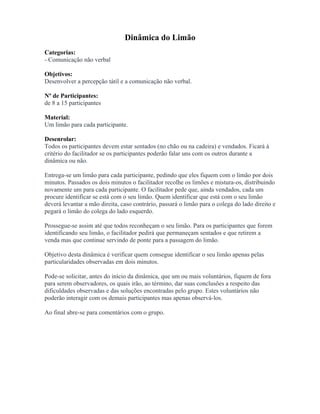 Dinâmica do Limão
Categorias:
- Comunicação não verbal
Objetivos:
Desenvolver a percepção tátil e a comunicação não verbal.
Nº de Participantes:
de 8 a 15 participantes
Material:
Um limão para cada participante.
Desenrolar:
Todos os participantes devem estar sentados (no chão ou na cadeira) e vendados. Ficará à
critério do facilitador se os participantes poderão falar uns com os outros durante a
dinâmica ou não.
Entrega-se um limão para cada participante, pedindo que eles fiquem com o limão por dois
minutos. Passados os dois minutos o facilitador recolhe os limões e mistura-os, distribuindo
novamente um para cada participante. O facilitador pede que, ainda vendados, cada um
procure identificar se está com o seu limão. Quem identificar que está com o seu limão
deverá levantar a mão direita, caso contrário, passará o limão para o colega do lado direito e
pegará o limão do colega do lado esquerdo.
Prossegue-se assim até que todos reconheçam o seu limão. Para os participantes que forem
identificando seu limão, o facilitador pedirá que permaneçam sentados e que retirem a
venda mas que continue servindo de ponte para a passagem do limão.
Objetivo desta dinâmica é verificar quem consegue identificar o seu limão apenas pelas
particularidades observadas em dois minutos.
Pode-se solicitar, antes do início da dinâmica, que um ou mais voluntários, fiquem de fora
para serem observadores, os quais irão, ao término, dar suas conclusões a respeito das
dificuldades observadas e das soluções encontradas pelo grupo. Estes voluntários não
poderão interagir com os demais participantes mas apenas observá-los.
Ao final abre-se para comentários com o grupo.
 