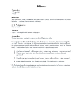 O Boneco
Categorias:
- Cooperação
- União
Objetivos:
Discutir com o grupo a importância de todos participarem, valorizando suas características
próprias, e estabelecendo ações em conjunto.
Nº de Participantes:
Não há limites
Material:
Papel e caneta para cada pessoa (ou grupo).
Desenrolar:
Divide-se o grupo em equipes de no máximo 10 pessoas cada.
Cada equipe recebe uma folha de papel e, afastados uns dos outros, desenham uma parte
do corpo humano. Em seguida, as equipes se reúnem e tentam montar um boneco a partir
do que desenharam (provavelmente haverá muitas mãos e pés e nenhuma perna ou nenhum
olho). O facilitador conduz uma discussão dirigida com questões como:
1. Qual a semelhança (e a diferença) entre o boneco que se montou e o próprio grupo?
2. Quanto nosso grupo não tem olhos (ou boca, perna, braço, pescoço...) o que
acontece?
3. Quando o grupo tem muitas bocas (pernas, braços, mãos, olhos...) o que acontece?
4. Como podemos mudar esta situação no grupo. Dêem exemplos concretos.
No final da discussão, os participantes acabam de desenhar as partes do boneco que ainda
faltam, dizendo da importância destas partes.
 