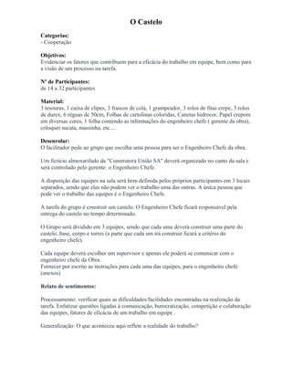 O Castelo
Categorias:
- Cooperação
Objetivos:
Evidenciar os fatores que contribuem para a eficácia do trabalho em equipe, bem como para
a visão de um processo ou tarefa.
Nº de Participantes:
de 14 a 32 participantes
Material:
3 tesouras, 1 caixa de clipes, 3 frascos de cola, 1 grampeador, 3 rolos de fitas crepe, 3 rolos
de durex, 6 réguas de 50cm, Folhas de cartolinas coloridas, Canetas hidrocor, Papel crepom
em diversas cores, 1 folha contendo as informações do engenheiro chefe ( gerente da obra),
coloquei sucata, massinha, etc....
Desenrolar:
O facilitador pede ao grupo que escolha uma pessoa para ser o Engenheiro Chefe da obra.
Um fictício almoxarifado da "Construtora União SA" deverá organizado no canto da sala e
será controlado pelo gerente: o Engenheiro Chefe.
A disposição das equipes na sala será bem definida pelos próprios participantes em 3 locais
separados, sendo que elas não podem ver o trabalho uma das outras. A única pessoa que
pode ver o trabalho das equipes é o Engenheiro Chefe.
A tarefa do grupo é construir um castelo. O Engenheiro Chefe ficará responsável pela
entrega do castelo no tempo determinado.
O Grupo será dividido em 3 equipes, sendo que cada uma deverá construir uma parte do
castelo, base, corpo e torres (a parte que cada um irá construir ficará a critério do
engenheiro chefe).
Cada equipe deverá escolher um supervisor e apenas ele poderá se comunicar com o
engenheiro chefe da Obra.
Fornecer por escrito as instruções para cada uma das equipes, para o engenheiro chefe
(anexos)
Relato de sentimentos:
Processamento: verificar quais as dificuldades/facilidades encontradas na realização da
tarefa. Enfatizar questões ligadas á comunicação, burocratização, competição e colaboração
das equipes, fatores de eficácia de um trabalho em equipe .
Generalização: O que aconteceu aqui reflete a realidade do trabalho?
 