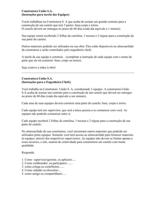 Construtora União S.A.
(Instruções para tarefa das Equipes)
Vocês trabalham na Construtora S. A que acaba de assinar um grande contrato para a
construção de um castelo que terá 3 partes: base,corpo e torres.
O castelo deverá ser entregue no prazo de 60 dias (cada dia equivale a 1 minuto).
Sua equipe estará recebendo 2 folhas de cartolina, 1 tesoura e 2 réguas para a construção da
sua parte do castelo.
Outros materiais poderão ser utilizados na sua obra. Eles estão disponíveis no almoxarifado
da construtora e serão controlados pelo engenheiro chefe.
A tarefa da sua equipe é construir... (completar a instrução de cada equipe com o nome da
parte que ele irá construir: base, corpo ou torres).
Seja criativo e mãos à obra!
Construtora União S.A.
(Instruções para o Engenheiro Chefe)
Você trabalha na Construtora União S. A, coordenando 3 equipes. A construtora União
S.A acaba de assinar um contrato para a construção de um castelo que deverá ser entregue
no prazo de 60 dias (cada dia equivale a um minuto).
Cada uma de suas equipes deverá construir uma parte do castelo: base, corpo e torres.
Cada equipe terá um supervisor, que será a única pessoa a se comunicar com você. As
equipes não poderão comunicar entre si.
Cada equipe receberá 2 folhas de cartolina, 1 tesoura e 2 réguas para a construção da sua
parte do castelo.
No almoxarifado de sua construtora, você encontrará outros materiais que poderão ser
utilizados pelas equipes. Somente você terá acesso ao almoxarifado para fornecer materiais
às equipes, através dos respectivos supervisores. As equipes não devem se limitar apenas a
esses recursos, e sim, usarem da criatividade para construírem um castelo com muita
qualidade.
Responda:
1. Como supervisor/gerente, eu aplicarei.....
2. Como colaborador, eu participarei........
3. como colega eu contribuirei.......
4. Como cidadão eu discutirei....
5. como amigo eu compartilharei.....
 