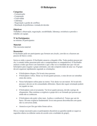 O Helicóptero
Categorias:
- Comunicação
- Cooperação
- Criatividade
- Liderança
- Negociação e gestão de conflitos
- Resolução de problemas e tomada de decisão
Objetivos:
Trabalhar a observação, negociação, sociabilidade, liderança, resistência a pressão e
trabalho em equipe.
Nº de Participantes:
no mínimo 20 participantes
Material:
Não necessita material
Desenrolar:
O facilitador pede aos participantes que formem um círculo, convido-os a fazerem um
passeio de barco a remo.
Inicia-se então o passeio. O facilitador anuncia a chegada à ilha. Todos podem passear por
ela, à vontade (todos passeiam pela sala e cumprimentam os companheiros). O facilitador
anuncia a todos que houve um maremoto e que a ilha vai se inundada mas que virá um
helicóptero para resgatar o grupo entretanto, este não comporta todos de uma vez. O grupo
deverá organizar rapidamente seguindo as orientações:
• O helicóptero chegou. Ele levará cinco pessoas.
• O helicóptero voltou. Desta vez levará quatro pessoas, e estas devem ser estranhas
umas das outras.
• Nosso helicóptero sofreu pane no motor. Veio desta vez um menor. Só levará três
pessoas e devem ser de comunidades diferentes. Quem não seguir orientação poderá
ser jogado no mar.
• O helicóptero está aí novamente. Vai levar quatro pessoas, devido o perigo de
afogamento. Mas continua a exigência o grupo deve ser formado por pessoas que
ainda não se conhecem.
• O helicóptero não pode voltar mais. Acabou o combustível. Temos que sair de
barco. Há uma exigência fundamental: levar uma pessoa desconhecida com quem
não se conversou ainda.
• Anuncia-se por fim que todos foram salvos.
Dá-se o tempo necessário para os participantes discutirem as questões (pode-se seguir as
sugestões abaixo ou elaborar outras de acordo com a realidade do grupo).
 