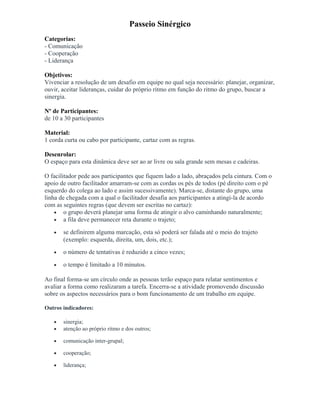 Passeio Sinérgico
Categorias:
- Comunicação
- Cooperação
- Liderança
Objetivos:
Vivenciar a resolução de um desafio em equipe no qual seja necessário: planejar, organizar,
ouvir, aceitar lideranças, cuidar do próprio ritmo em função do ritmo do grupo, buscar a
sinergia.
Nº de Participantes:
de 10 a 30 participantes
Material:
1 corda curta ou cabo por participante, cartaz com as regras.
Desenrolar:
O espaço para esta dinâmica deve ser ao ar livre ou sala grande sem mesas e cadeiras.
O facilitador pede aos participantes que fiquem lado a lado, abraçados pela cintura. Com o
apoio de outro facilitador amarram-se com as cordas os pés de todos (pé direito com o pé
esquerdo do colega ao lado e assim sucessivamente). Marca-se, distante do grupo, uma
linha de chegada com a qual o facilitador desafia aos participantes a atingi-la de acordo
com as seguintes regras (que devem ser escritas no cartaz):
• o grupo deverá planejar uma forma de atingir o alvo caminhando naturalmente;
• a fila deve permanecer reta durante o trajeto;
• se definirem alguma marcação, esta só poderá ser falada até o meio do trajeto
(exemplo: esquerda, direita, um, dois, etc.);
• o número de tentativas é reduzido a cinco vezes;
• o tempo é limitado a 10 minutos.
Ao final forma-se um círculo onde as pessoas terão espaço para relatar sentimentos e
avaliar a forma como realizaram a tarefa. Encerra-se a atividade promovendo discussão
sobre os aspectos necessários para o bom funcionamento de um trabalho em equipe.
Outros indicadores:
• sinergia;
• atenção ao próprio ritmo e dos outros;
• comunicação inter-grupal;
• cooperação;
• liderança;
 