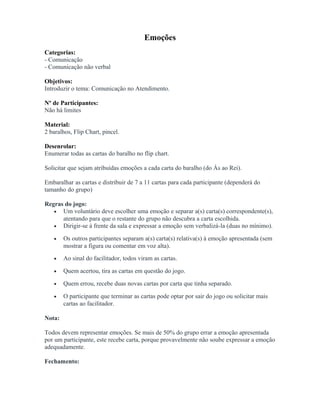 Emoções
Categorias:
- Comunicação
- Comunicação não verbal
Objetivos:
Introduzir o tema: Comunicação no Atendimento.
Nº de Participantes:
Não há limites
Material:
2 baralhos, Flip Chart, pincel.
Desenrolar:
Enumerar todas as cartas do baralho no flip chart.
Solicitar que sejam atribuídas emoções a cada carta do baralho (do Ás ao Rei).
Embaralhar as cartas e distribuir de 7 a 11 cartas para cada participante (dependerá do
tamanho do grupo)
Regras do jogo:
• Um voluntário deve escolher uma emoção e separar a(s) carta(s) correspondente(s),
atentando para que o restante do grupo não descubra a carta escolhida.
• Dirigir-se à frente da sala e expressar a emoção sem verbalizá-la (duas no mínimo).
• Os outros participantes separam a(s) carta(s) relativa(s) à emoção apresentada (sem
mostrar a figura ou comentar em voz alta).
• Ao sinal do facilitador, todos viram as cartas.
• Quem acertou, tira as cartas em questão do jogo.
• Quem errou, recebe duas novas cartas por carta que tinha separado.
• O participante que terminar as cartas pode optar por sair do jogo ou solicitar mais
cartas ao facilitador.
Nota:
Todos devem representar emoções. Se mais de 50% do grupo errar a emoção apresentada
por um participante, este recebe carta, porque provavelmente não soube expressar a emoção
adequadamente.
Fechamento:
 