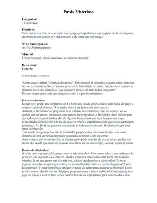 Pavão Misterioso
Categorias:
- Cooperação
Objetivos:
Viver uma experiência de criação em equipe que oportunize a percepção do fazer conjunto,
da renúncia aos pontos de vista pessoais e da soma das diferenças.
Nº de Participantes:
de 15 a 30 participantes
Material:
Folhas de papel, pinceis atômicos ou canetas hidrocor.
Desenrolar:
Cenário:
O facilitador comenta:
"Quem aqui é artista? Quem já desenhou? Todo mundo já desenhou alguma coisa, nem que
seja no Jardim de infância. Vamos precisar da habilidade de todos. Precisamos construir o
desenho do pavão misterioso, que ninguém jamais viu mas todos imaginam."
Dar um tempo para cada um imaginar como é o pavão misterioso.
Desenvolvimento:
Divide-se o grupo em subgrupos de 4 a 6 pessoas. Cada grupo recebe uma folha de papel e
um único pincel atômico. O desenho deverá ser feito com esse recurso.
Ao final, o facilitador irá perguntar se o trabalho foi realmente feito em equipe, ou se
apenas um desenhou. Se apenas uma pessoa fez o desenho, o facilitador deve insistir para
que todos participem do desenho de alguma forma, nem que seja fazendo um traço.
O facilitador fornecer nova folha de papel e repetir a experiência para que todos participem
realmente. Ao final pergunta-se novamente se todos participaram. O habitual é que isso
tenha acontecido.
Terminado o segundo desenho o facilitador propõe então um novo desafio: um novo
desenho deverá ser feito com todos segurando o pincel a um só tempo.
Ao iniciarem este novo desafio, se algum grupo pedir pincéis de outras cores, poderá ser
fornecido, desde que todas as pessoas desenhem ao mesmo tempo, tocando o pincel juntos.
Depois da dinâmica:
Avaliar com o grupo a diferença entre os três desenhos. Conversar sobre o que acharam do
primeiro, do segundo e do terceiro. Qual a diferença observada entre fazer um desenho
sozinho, fazer em grupo, um de cada vez, e fazer um desenho a várias mãos? Houve
alguma situação em que alguém forçava numa direção contra a vontade do grupo? Como
foi superado? Houve momentos em que tivemos de ceder para alcançar o objetivo? Como
se dá a nossa relação com os objetivos propostos para o nosso trabalho? Como ocorre esse
jogo de forçar e ceder? Que lições podem tirar dessa experiência para o nosso dia a dia?
 