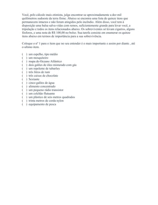 Você, pelo cálculo mais otimista, julga encontrar-se aproximadamente a dez mil
quilômetros sudoeste da terra firme. Abaixo se encontra uma lista de quinze itens que
permanecem intactos e não foram atingidos pelo incêndio. Além disso, você tem à
disposição uma balsa salva-vidas com remos, suficientemente grande para levar você, a
tripulação e todos os itens relacionados abaixo. Os sobreviventes só levam cigarros, alguns
fósforos, e uma nota de R$ 100,00 no bolso. Sua tarefa consiste em enumerar os quinze
itens abaixo em termos de importância para a sua sobrevivência.
Coloque o nº 1 para o item que no seu entender é o mais importante e assim por diante , até
o ultimo item.
( ) um espelho, tipo médio
( ) um mosquiteiro
( ) mapa do Oceano Atlântico
( ) dois galões de óleo misturado com gás
( ) um repelente de tubarões
( ) três litros de rum
( ) três caixas de chocolate
( ) Sextante
( ) cinco galões de água
( ) alimento concentrado
( ) um pequeno rádio transistor
( ) um colchão flutuante
( ) um plástico de seis metros quadrados
( ) trinta metros de corda nylon
( ) equipamento de pesca
 