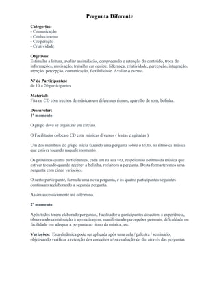 Pergunta Diferente
Categorias:
- Comunicação
- Conhecimento
- Cooperação
- Criatividade
Objetivos:
Estimular a leitura, avaliar assimilação, compreensão e retenção do conteúdo, troca de
informações, motivação, trabalho em equipe, liderança, criatividade, percepção, integração,
atenção, percepção, comunicação, flexibilidade. Avaliar o evento.
Nº de Participantes:
de 10 a 20 participantes
Material:
Fita ou CD com trechos de músicas em diferentes ritmos, aparelho de som, bolinha.
Desenrolar:
1º momento
O grupo deve se organizar em círculo.
O Facilitador coloca o CD com músicas diversas ( lentas e agitadas )
Um dos membros do grupo inicia fazendo uma pergunta sobre o texto, no ritmo da música
que estiver tocando naquele momento.
Os próximos quatro participantes, cada um na sua vez, respeitando o ritmo da música que
estiver tocando quando receber a bolinha, reelabora a pergunta. Desta forma teremos uma
pergunta com cinco variações.
O sexto participante, formula uma nova pergunta, e os quatro participantes seguintes
continuam reelaborando a segunda pergunta.
Assim sucessivamente até o término.
2º momento
Após todos terem elaborado perguntas, Facilitador e participantes discutem a experiência,
observando contribuição à aprendizagem, manifestando percepções pessoais, dificuldade ou
facilidade em adequar a pergunta ao ritmo da música, etc.
Variações: Esta dinâmica pode ser aplicada após uma aula / palestra / seminário,
objetivando verificar a retenção dos conceitos e/ou avaliação do dia através das perguntas.
 