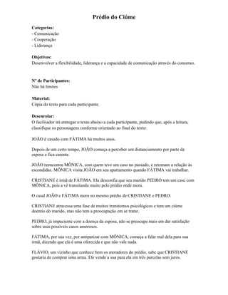 Prédio do Ciúme
Categorias:
- Comunicação
- Cooperação
- Liderança
Objetivos:
Desenvolver a flexibilidade, liderança e a capacidade de comunicação através do consenso.
Nº de Participantes:
Não há limites
Material:
Cópia do texto para cada participante.
Desenrolar:
O facilitador irá entregar o texto abaixo a cada participante, pedindo que, após a leitura,
classifique os personagens conforme orientado ao final do texto:
JOÃO é casado com FÁTIMA há muitos anos.
Depois de um certo tempo, JOÃO começa a perceber um distanciamento por parte da
esposa e fica carente.
JOÃO reencontra MÔNICA, com quem teve um caso no passado, e retomam a relação às
escondidas. MÔNICA visita JOÃO em seu apartamento quando FÁTIMA vai trabalhar.
CRISTIANE é irmã de FÁTIMA. Ela desconfia que seu marido PEDRO tem um caso com
MÔNICA, pois a vê transitando muito pelo prédio onde mora.
O casal JOÃO e FÁTIMA mora no mesmo prédio de CRISTIANE e PEDRO.
CRISTIANE atravessa uma fase de muitos transtornos psicológicos e tem um ciúme
doentio do marido, mas não tem a preocupação em se tratar.
PEDRO, já impaciente com a doença da esposa, não se preocupa mais em dar satisfação
sobre seus possíveis casos amorosos.
FÁTIMA, por sua vez, por antipatizar com MÔNICA, começa a falar mal dela para sua
irmã, dizendo que ela é uma oferecida e que não vale nada.
FLÁVIO, um vizinho que conhece bem os moradores do prédio, sabe que CRISTIANE
gostaria de comprar uma arma. Ele vende a sua para ela em três parcelas sem juros.
 