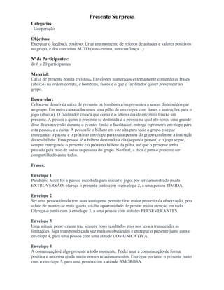 Presente Surpresa
Categorias:
- Cooperação
Objetivos:
Exercitar o feedback positivo. Criar um momento de reforço de atitudes e valores positivos
no grupo, e dos conceitos AUTO (auto-estima, autoconfiança...).
Nº de Participantes:
de 6 a 20 participantes
Material:
Caixa de presente bonita e vistosa, Envelopes numerados externamente contendo as frases
(abaixo) na ordem correta, e bombons, flores e o que o facilitador quiser presentear ao
grupo.
Desenrolar:
Coloca-se dentro da caixa de presente os bombons e/ou presentes a serem distribuídos par
ao grupo. Em outra caixa colocamos uma pilha de envelopes com frases e instruções para o
jogo (abaixo). O facilitador coloca que como é o último dia de encontro trouxe um
presente. A pessoa a quem o presente se destinada é a pessoa na qual ele notou uma grande
dose de extroversão durante o evento. Então o facilitador, entrega o primeiro envelope para
esta pessoa, e a caixa. A pessoa lê o bilhete em voz alta para todo o grupo e segue
entregando o pacote e o próximo envelope para outra pessoa do grupo conforme a instrução
do seu bilhete. Essa pessoa lê o bilhete destinado a ela (segunda pessoa) e o jogo segue,
sempre entregando o presente e o próximo bilhete da pilha, até que o presente tenha
passado pela mão de todas as pessoas do grupo. No final, a dica é para o presente ser
compartilhado entre todos.
Frases:
Envelope 1
Parabéns! Você foi a pessoa escolhida para iniciar o jogo, por ter demonstrado muita
EXTROVERSÃO, ofereça o presente junto com o envelope 2, a uma pessoa TÍMIDA.
Envelope 2
Ser uma pessoa tímida tem suas vantagens, permite tirar maior proveito da observação, pois
o fato de manter-se mais quieta, dá-lhe oportunidade de prestar muita atenção em tudo.
Ofereça-o junto com o envelope 3, a uma pessoa com atitudes PERSEVERANTES.
Envelope 3
Uma atitude perseverante traz sempre bons resultados pois nos leva a transcender as
limitações. Siga transpondo cada vez mais os obstáculos e entregue o presente junto com o
envelope 4, para uma pessoa com uma atitude COMUNICATIVA.
Envelope 4
A comunicação é algo presente a todo momento. Poder usar a comunicação de forma
positiva e amorosa ajuda muito nossos relacionamentos. Entregue portanto o presente junto
com o envelope 5, para uma pessoa com a atitude AMOROSA.
 