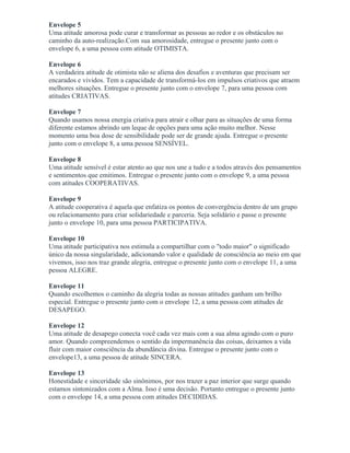 Envelope 5
Uma atitude amorosa pode curar e transformar as pessoas ao redor e os obstáculos no
caminho da auto-realização.Com sua amorosidade, entregue o presente junto com o
envelope 6, a uma pessoa com atitude OTIMISTA.
Envelope 6
A verdadeira atitude de otimista não se aliena dos desafios e aventuras que precisam ser
encarados e vividos. Tem a capacidade de transformá-los em impulsos criativos que atraem
melhores situações. Entregue o presente junto com o envelope 7, para uma pessoa com
atitudes CRIATIVAS.
Envelope 7
Quando usamos nossa energia criativa para atrair e olhar para as situações de uma forma
diferente estamos abrindo um leque de opções para uma ação muito melhor. Nesse
momento uma boa dose de sensibilidade pode ser de grande ajuda. Entregue o presente
junto com o envelope 8, a uma pessoa SENSÍVEL.
Envelope 8
Uma atitude sensível é estar atento ao que nos une a tudo e a todos através dos pensamentos
e sentimentos que emitimos. Entregue o presente junto com o envelope 9, a uma pessoa
com atitudes COOPERATIVAS.
Envelope 9
A atitude cooperativa é aquela que enfatiza os pontos de convergência dentro de um grupo
ou relacionamento para criar solidariedade e parceria. Seja solidário e passe o presente
junto o envelope 10, para uma pessoa PARTICIPATIVA.
Envelope 10
Uma atitude participativa nos estimula a compartilhar com o "todo maior" o significado
único da nossa singularidade, adicionando valor e qualidade de consciência ao meio em que
vivemos, isso nos traz grande alegria, entregue o presente junto com o envelope 11, a uma
pessoa ALEGRE.
Envelope 11
Quando escolhemos o caminho da alegria todas as nossas atitudes ganham um brilho
especial. Entregue o presente junto com o envelope 12, a uma pessoa com atitudes de
DESAPEGO.
Envelope 12
Uma atitude de desapego conecta você cada vez mais com a sua alma agindo com o puro
amor. Quando compreendemos o sentido da impermanência das coisas, deixamos a vida
fluir com maior consciência da abundância divina. Entregue o presente junto com o
envelope13, a uma pessoa de atitude SINCERA.
Envelope 13
Honestidade e sinceridade são sinônimos, por nos trazer a paz interior que surge quando
estamos sintonizados com a Alma. Isso é uma decisão. Portanto entregue o presente junto
com o envelope 14, a uma pessoa com atitudes DECIDIDAS.
 