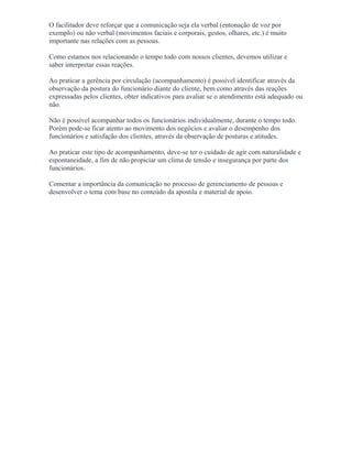 O facilitador deve reforçar que a comunicação seja ela verbal (entonação de voz por
exemplo) ou não verbal (movimentos faciais e corporais, gestos, olhares, etc.) é muito
importante nas relações com as pessoas.
Como estamos nos relacionando o tempo todo com nossos clientes, devemos utilizar e
saber interpretar essas reações.
Ao praticar a gerência por circulação (acompanhamento) é possível identificar através da
observação da postura do funcionário diante do cliente, bem como através das reações
expressadas pelos clientes, obter indicativos para avaliar se o atendimento está adequado ou
não.
Não é possível acompanhar todos os funcionários individualmente, durante o tempo todo.
Porém pode-se ficar atento ao movimento dos negócios e avaliar o desempenho dos
funcionários e satisfação dos clientes, através da observação de posturas e atitudes.
Ao praticar este tipo de acompanhamento, deve-se ter o cuidado de agir com naturalidade e
espontaneidade, a fim de não propiciar um clima de tensão e insegurança por parte dos
funcionários.
Comentar a importância da comunicação no processo de gerenciamento de pessoas e
desenvolver o tema com base no conteúdo da apostila e material de apoio.
 
