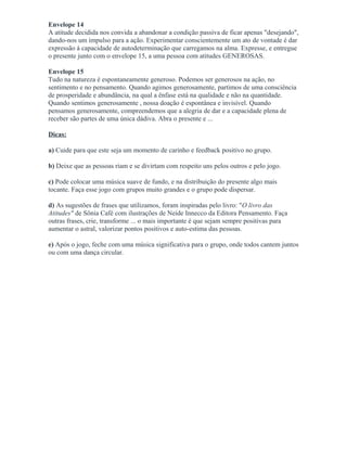 Envelope 14
A atitude decidida nos convida a abandonar a condição passiva de ficar apenas "desejando",
dando-nos um impulso para a ação. Experimentar conscientemente um ato de vontade é dar
expressão á capacidade de autodeterminação que carregamos na alma. Expresse, e entregue
o presente junto com o envelope 15, a uma pessoa com atitudes GENEROSAS.
Envelope 15
Tudo na natureza é espontaneamente generoso. Podemos ser generosos na ação, no
sentimento e no pensamento. Quando agimos generosamente, partimos de uma consciência
de prosperidade e abundância, na qual a ênfase está na qualidade e não na quantidade.
Quando sentimos generosamente , nossa doação é espontânea e invisível. Quando
pensamos generosamente, compreendemos que a alegria de dar e a capacidade plena de
receber são partes de uma única dádiva. Abra o presente e ...
Dicas:
a) Cuide para que este seja um momento de carinho e feedback positivo no grupo.
b) Deixe que as pessoas riam e se divirtam com respeito uns pelos outros e pelo jogo.
c) Pode colocar uma música suave de fundo, e na distribuição do presente algo mais
tocante. Faça esse jogo com grupos muito grandes e o grupo pode dispersar.
d) As sugestões de frases que utilizamos, foram inspiradas pelo livro: "O livro das
Atitudes" de Sônia Café com ilustrações de Neide Innecco da Editora Pensamento. Faça
outras frases, crie, transforme ... o mais importante é que sejam sempre positivas para
aumentar o astral, valorizar pontos positivos e auto-estima das pessoas.
e) Após o jogo, feche com uma música significativa para o grupo, onde todos cantem juntos
ou com uma dança circular.
 
