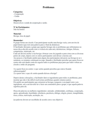 Problemas
Categorias:
- Cooperação
- União
Objetivos:
Desenvolver o sendo de cooperação e união.
Nº de Participantes:
Não há limites
Material:
Bexiga, tiras de papel.
Desenrolar:
O grupo forma um círculo. Cara participante recebe uma bexiga vazia, com um tira de
papel dentro (que terá uma palavra para o final da dinâmica)
O facilitador dirá para o grupo que aquelas bexigas são os problemas que enfrentamos no
nosso dia-a-dia (de acordo com a vivência de cada um), desinteresse, intrigas, fofocas,
competições, inimizade, etc.
Cada um deverá encher a sua bexiga e brincar com ela jogando-a para cima com as diversas
partes do corpo, depois com os outros participantes sem deixar a mesma cair.
Aos poucos o facilitador pedirá para alguns dos participantes deixarem sua bexiga no ar e
sentarem, os restantes continuam no jogo. Quando o facilitador perceber que quem ficou no
centro não está dando conta de segurar todos os problemas peça para que todos voltem ao
círculo e então ele pergunta:
1) a quem ficou no centro: o que sentiu quando percebeu que estava ficando
sobrecarregado?
2) a quem saiu: o que ele sentiu quando deixou a bexiga?
Depois destas colocações, o facilitador dará os ingredientes para todos os problemas, para
mostrar que não é tão difícil resolvermos problemas quando estamos juntos.
Ele pedirá aos participantes que estourem as bexigas e peguem o seu papel com o seu
ingrediente, um a um deverão ler e fazer um comentário para o grupo, o que aquela palavra
significa para ele.
Dicas de palavras ou melhores ingredientes: amizade, solidariedade, confiança, cooperação,
apoio, aprendizado, humildade, tolerância, paciência, diálogo, alegria, prazer, tranqüilidade,
troca, crítica, motivação, aceitação, etc.
(as palavras devem ser escolhidas de acordo com o seu objetivo)
 