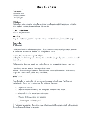 Quem Foi o Autor
Categorias:
- Comunicação
- Conhecimento
- Cooperação
Objetivos:
Estimular a leitura, avaliar assimilação, compreensão e retenção do conteúdo, troca de
informações, motivação, criatividade, integração.
Nº de Participantes:
de 20 a 30 participantes
Material:
Filipetas em branco, canetas, caixinha, música, cartolina branca, durex ou fita crepe.
Desenrolar:
1º Momento
Cada participante recebe duas filipetas e deve elaborar um novo parágrafo que possa ser
acrescentado ao texto, de acordo com suas próprias idéias.
Depois, deve copiá-lo na segunda filipeta.
Cada participante entrega uma das filipetas ao Facilitador, que deposita-as em uma caixinha
ou similar.
Cada membro do grupo sorteia um parágrafo e sai em busca daquele que o escreveu.
Quando encontrada, a cópia é entregue àquele que a
sorteou e ambas as filipetas devem ser coladas em uma cartolina branca previamente
preparada e anexada na parede pelo Facilitador.
2º Momento
Quando todos os parágrafos estiverem reunidos na cartolina branca, Facilitador e
participantes fazem um levantamento dos autores e discutem:
• Impressões obtidas;
• Dificuldades na elaboração dos parágrafos e na busca dos pares;
• Comentário sobre aquilo que escreveram;
• O que o texto despertou em cada um;
• Aprendizagem e contribuições.
O Facilitador coloca-se a disposição para solucionar dúvidas, acrescentado informações à
discussão quando julgar necessário.
 