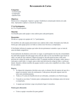 Revezamento de Cartas
Categorias:
- Comunicação
- Cooperação
- Quebra-Gelo
Objetivos:
Desenvolver a integração. Aquecer o grupo. Estabelecer comunicação interna em cada
time. Apresentar e aplicar o conceito de sinergia.
Nº de Participantes:
de 10 a 50 participantes
Material:
Um baralho para cada equipe e uma cadeira para cada participante.
Desenrolar:
Divide-se o grupo em equipes de 5 a 7 participantes.
Os membros de cada equipe posicionam suas cadeiras lado a lado, formando uma linha de
forma que cada equipe possa ver todas as outras (isso favorece a competição).
O facilitador informa às equipes que todos devem permanecer sentados e que se trata de
uma atividade competitiva.
O procedimento da dinâmica será como se segue: os participantes de uma das extremidades
de cada linha (equipe) deverão pegar uma carta de cada vez de seus baralhos (que ficam no
chão e ao lado de suas cadeiras). Depois de pegá-la, deverão passá-la para a mão mais
próxima do colega de equipe sentado ao lado. O segundo membro da equipe, então, passa a
carta para a outra mão e, a seguir, para a mão mais próxima do colega ao lado, e assim por
diante. Quando o último membro da equipe receber a carta, deve empilhá-la no chão, o lado
de sua cadeira.
Regras:
• Se algum dos integrantes derrubar uma carta, os demais têm de esperar até que ele a
pegue novamente, antes de continuarem. Cada pessoa não pode segurar mais de
uma carta simultaneamente;
• Todas as 52 cartas do baralho devem ser utilizadas, contando-as no final do jogo;
• Concede-se aos times 5 minutos para o planejamento das estratégias antes de iniciar
a competição;
• A equipe que terminar o jogo em primeiro lugar é vencedora.
Pontos para discussão:
• Como a equipe vencedora fez para ganhar?
 