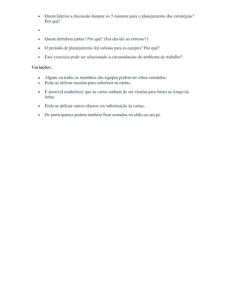 • Quem liderou a discussão durante os 5 minutos para o planejamento das estratégias?
Por quê?
•
• Quem derrubou cartas? Por quê? (Foi devido ao estresse?)
• O período de planejamento foi valioso para as equipes? Por quê?
• Este exercício pode ser relacionado a circunstâncias do ambiente de trabalho?
Variações:
• Alguns ou todos os membros das equipes podem ter olhos vendados;
• Pode-se utilizar moedas para substituir as cartas;
• É possível estabelecer que as cartas tenham de ser viradas para baixo ao longo da
linha;
• Pode-se utilizar outros objetos em substituição às cartas;
• Os participantes podem também ficar sentados no chão ou em pé.
 