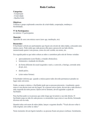 Roda Confusa
Categorias:
- Cooperação
- Criatividade
- Quebra-Gelo
Objetivos:
Vitalizar o grupo explorando conceitos de criatividade, cooperação, mudança e
flexibilidade.
Nº de Participantes:
no mínimo 15 participantes
Material:
Aparelho de som com música suave (new age, meditação, etc).
Desenrolar:
O facilitador solicita aos participantes que façam um círculo de mãos dadas, colocando uma
música suave. Pede então que cada pessoa olhe para a pessoa do seu lado direito,
memorizando quem é esta pessoa, como ela está vestida, seu nome, etc.
Em seguida pede-se que todos soltem as mãos e caminhem pela sala de formas variadas:
• apressadamente (com fluidez, evitando obstáculos);
• lentamente e mudando de direção;
• de forma diferente da usual (seguindo o nariz, o cotovelo, a barriga, correndo atrás
do pé, etc);
• dando pulos;
• (criar outras formas).
O facilitador informa que quando a música parar todos deverão permanecer parados no
lugar onde estiverem.
Então, ao parar a música, o facilitador pede que as pessoas procurem, visualmente, quem
estava à sua direita (sem sair do lugar). Se a pessoa estiver perto, deverá dar a mão direita à
mão esquerda da outra pessoa. Quem estiver distante, deverá aguardar a ajuda do
facilitador.
Para facilitar pede-se às pessoas que estão longe que levantem a sua mão direita. O
facilitador pega na mão de cada pessoa e a encaminha à que estava à sua direita, formando
diversos nós na roda.
Quando todos estiverem de mãos dadas, lançar o seguinte desafio: "Vocês devem voltar à
roda original, sem soltar as mãos."
Neste momento, há um ligeiro tumulto e as pessoas ficam um pouco confusas. Geralmente,
 