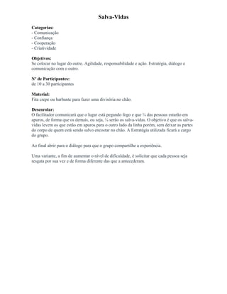 Salva-Vidas
Categorias:
- Comunicação
- Confiança
- Cooperação
- Criatividade
Objetivos:
Se colocar no lugar do outro. Agilidade, responsabilidade e ação. Estratégia, diálogo e
comunicação com o outro.
Nº de Participantes:
de 10 a 30 participantes
Material:
Fita crepe ou barbante para fazer uma divisória no chão.
Desenrolar:
O facilitador comunicará que o lugar está pegando fogo e que ¾ das pessoas estarão em
apuros, de forma que os demais, ou seja, ¼ serão os salva-vidas. O objetivo é que os salva-
vidas levem os que estão em apuros para o outro lado da linha porém, sem deixar as partes
do corpo de quem está sendo salvo encostar no chão. A Estratégia utilizada ficará a cargo
do grupo.
Ao final abrir para o diálogo para que o grupo compartilhe a experiência.
Uma variante, a fim de aumentar o nível de dificuldade, é solicitar que cada pessoa seja
resgata por sua vez e de forma diferente das que a antecederam.
 