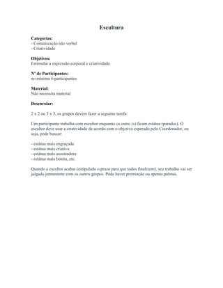 Escultura
Categorias:
- Comunicação não verbal
- Criatividade
Objetivos:
Estimular a expressão corporal e criatividade.
Nº de Participantes:
no mínimo 6 participantes
Material:
Não necessita material
Desenrolar:
2 x 2 ou 3 x 3, os grupos devem fazer a seguinte tarefa:
Um participante trabalha com escultor enquanto os outro (s) ficam estátua (parados). O
escultor deve usar a criatividade de acordo com o objetivo esperado pelo Coordenador, ou
seja, pode buscar:
- estátua mais engraçada
- estátua mais criativa
- estátua mais assustadora
- estátua mais bonita, etc.
Quando o escultor acabar (estipulado o prazo para que todos finalizem), seu trabalho vai ser
julgado juntamente com os outros grupos. Pode haver premiação ou apenas palmas.
 