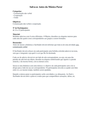 Salva-se Antes da Música Parar
Categorias:
- Comunicação não verbal
- Cooperação
- União
Objetivos:
Comunicação não-verbal e cooperação.
Nº de Participantes:
de 16 a 32 participantes
Material:
Bolinhas adesivas com 4 cores diferentes. 4 Objetos, desenhos ou etiquetas maiores para
cada uma das quatro cores correspondentes aos grupos a serem formados.
Desenrolar:
Antes de iniciar a dinâmica o facilitador deverá informar que trata-se de uma atividade sem
comunicação verbal.
O facilitador deverá colocar em cada participante uma bolinha colorida (adesivo) na testa,
sem que o integrante veja qual é a cor que lhe foi destinada.
Cada cor de adesivo deverá ter um lado da sala correspondente, ou seja, em uma das
paredes da sala terá um objeto, desenho ou etiqueta simbolizando que aquela é a parede
amarela, e da mesma forma, com as demais cores.
Inicia-se uma dinâmica com uma música e o objetivo de cada participante será o de se
dirigir para o lado da sua cor correspondente. Os participantes deverão se ajudar sem falar
entre si e, ao mesmo tempo, também serem ajudadas.
Quando a música parar os participantes serão convidados a se abraçarem. Ao final o
facilitador deverá abrir a palavra a todos para que compartilhem sensações, idéias, etc.
 