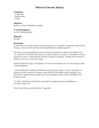 Salva-se Com um Abraço
Categorias:
- Cooperação
- Quebra-Gelo
- União
Objetivos:
Pensar no outro e trabalhar em grupo.
Nº de Participantes:
de 10 a 30 participantes
Material:
Bexigas.
Desenrolar:
O facilitador irá escolher uma pessoa do grupo que será o pegador. O pegador segurará uma
bexiga, e sairá correndo atrás dos demais participantes tentando pegá-los.
Para que os outros participantes não sejam pegos ele poderão se abraçar em duplas, trios,
etc, conforme o facilitador determinar, ou seja, de tempos em tempos, o facilitador vai dizer
que para se salvar, os participantes deverão se abraçar em duplas, e depois de um tempo só
poderá ser em trios e assim por diante.
Quando alguém for pego, vira pegador. No caso de uma dupla, trio, etc, serem pegos, todos
virarão pegadores.
A fim de dificultar a dinâmica distribuem-se bexigas para todos e, na hora do abraço, as
pessoas deverão estourar as bexigas, senão não terão imunidade contra o pegador. Isso
dificultará a identificação de quem é (ou são) o pegador(es) pois todos caminharão com
bexigas na mão.
Ao final o facilitador poderá abrir a discussão ao grupo para que compartilhem as
sensações, idéias, etc.
Nota: Cada abraço só pode demorar 3 segundos.
 