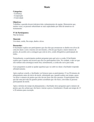 Skate
Categorias:
- Confiança
- Cooperação
- Criatividade
Objetivos:
Trabalhar a questão da previsão/provisão e planejamento de equipe. Demonstrar que,
muitas vezes, as pessoas subestimam as suas capacidades por falta de tentativas ou
treinamento.
Nº de Participantes:
Não há limites
Material:
Um skate, corda, fita crepe, dardo e alvos.
Desenrolar:
O facilitador explica aos participantes que eles têm que arremessar os dardos nos alvos de
cima do skate e com o mesmo em movimento, a fim de que façam o maior número de
pontos, de acordo com a contagem que está no alvo, sendo obrigatória a participação de
todos.
Normalmente, os participantes podem perguntar para quê serve a corda. O facilitador
explica que é apenas um recurso que eles (os participantes) têm. Na verdade, a não ser que
eles tenham uma estratégica muito boa, normalmente, a corda não serve para nada.
Caso perguntem se pode-se ajudar aquele(a) que vai subir no skate o facilitador responde
afirmativamente.
Após explicar a tarefa, o facilitador vai fornecer para os participantes 15 ou 20 minutos de
planejamento antes do início da tarefa, salientando que, quando acabar este tempo, quem
vai dizer o número de pontos que eles devem fazer são eles mesmos. O participantes têm
que dar uma previsão de quantos pontos acreditam que vão fazer, com todas as pessoas
participando da tarefa.
Após o término do tempo do planejamento, o facilitador deve perguntar qual o número de
pontos que eles acham que vão fazer e iniciar a prova. Geralmente é fixado um tempo de 15
a 20 minutos para execução.
 