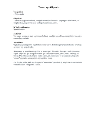 Tartaruga Gigante
Categorias:
- Cooperação
Objetivos:
Trabalhar cooperativamente, compartilhando os valores da alegria pela brincadeira, da
simplicidade, da parceria e da união para caminhar juntos.
Nº de Participantes:
Não há limites
Material:
Um tapete grande ou algo como uma folha de papelão, um colchão, um cobertor ou outro
material apropriado.
Desenrolar:
O grupo de participantes engatinham sob a "casca da tartaruga" e tentam fazer a tartaruga
se mover em uma direção.
No começo os participantes podem se mover para diferentes direções e pode demandar
algum tempo até que elas perceberem que têm que trabalhar juntas para a tartaruga se
mover. Mas não desista. Repita outras vezes, em outros dias e, se necessário, faça um
"ensaio" com elas sem estarem carregando a casca.
Um desafio maior pode ser ultrapassar "montanhas" (um banco) ou percorrer um caminho
com obstáculos sem perder a casca.
 