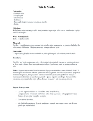 Teia de Aranha
Categorias:
- Comunicação
- Cooperação
- Criatividade
- Liderança
- Resolução de problemas e tomada de decisão
- União
Objetivos:
Trabalhar o senso de cooperação, planejamento, segurança, saber ouvir, trabalho em equipe
e visão estratégica.
Nº de Participantes:
de 6 a 16 participantes
Material:
Cordas e cordinhas para o preparo da teia, vendas, algo para marcar os buracos fechados da
teia, como: fitinhas ou elásticos pequenos para prender no local.
Desenrolar:
O objetivo do grupo é atravessar todos os participantes pela teia sem encostar-se a ela.
Estrutura:
Escolher um local com espaço antes e depois da teia para todo o grupo se movimentar e ao
ar livre onde existam duas árvores (ou equivalentes) próximas onde se possa pendurar a
teia.
Antes: Preparar a teia entre duas árvores ou algo que as substitua, numa distância de 4 a 5
metros aproximadamente. Deixar apenas um buraco grande em baixo e os demais pequenos
no meio um grande, dois pequenos e a maioria médios e em cima podem ter buracos
maiores considerando-se que: buraco grande – passa alguém com folga. Buraco médio –
passa uma pessoa certinho (sem sobra). Buraco pequeno – não passa uma pessoa.
Regras de segurança:
• Avisar o procedimento ao facilitador antes de realizá-lo;
• Ao passar uma pessoa em um buraco alto, deve-se passar a cabeça primeiro e os
braços devem estar cruzados no peito;
• Não passar pulando;
• Os facilitadores devem ficar de apoio para garantir a segurança, mas não devem
participar do exercício.
 