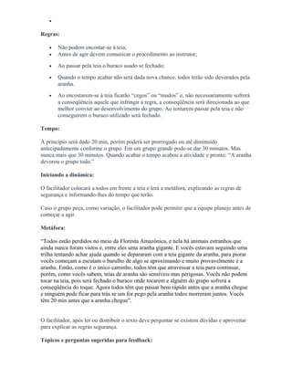 •
Regras:
• Não podem encostar-se à teia;
• Antes de agir devem comunicar o procedimento ao instrutor;
• Ao passar pela teia o buraco usado se fechado;
• Quando o tempo acabar não será dada nova chance, todos terão sido devorados pela
aranha.
• Ao encostarem-se à teia ficarão “cegos” ou “mudos” e, não necessariamente sofrerá
a conseqüência aquele que infringir a regra, a conseqüência será direcionada ao que
melhor convier ao desenvolvimento do grupo. Ao tentarem passar pela teia e não
conseguirem o buraco utilizado será fechado.
Tempo:
A princípio será dado 20 min, porém poderá ser prorrogado ou até diminuído
antecipadamente conforme o grupo. Em um grupo grande pode-se dar 30 minutos. Mas
nunca mais que 30 minutos. Quando acabar o tempo acabou a atividade e pronto: “A aranha
devorou o grupo todo.”
Iniciando a dinâmica:
O facilitador colocará a todos em frente a teia e lerá a metáfora, explicando as regras de
segurança e informando-lhes do tempo que terão.
Caso o grupo peça, como variação, o facilitador pode permitir que a equipe planeje antes de
começar a agir.
Metáfora:
“Todos estão perdidos no meio da Floresta Amazônica, e nela há animais estranhos que
ainda nunca foram vistos e, entre eles uma aranha gigante. E vocês estavam seguindo uma
trilha tentando achar ajuda quando se depararam com a teia gigante da aranha, para piorar
vocês começam a escutam o barulho de algo se aproximando e muito provavelmente é a
aranha. Então, como é o único caminho, todos têm que atravessar a teia para continuar,
porém, como vocês sabem, teias de aranha são sensíveis mas perigosas. Vocês não podem
tocar na teia, pois será fechado o buraco onde tocarem e alguém do grupo sofrerá a
conseqüência do toque. Agora todos têm que passar bem rápido antes que a aranha chegue
e ninguém pode ficar para trás se um for pego pela aranha todos morreram juntos. Vocês
têm 20 min antes que a aranha chegue”.
O facilitador, após ler ou distribuir o texto deve perguntar se existem dúvidas e aproveitar
para explicar as regras segurança.
Tópicos e perguntas sugeridas para feedback:
 