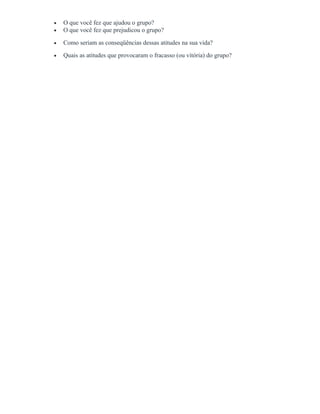 • O que você fez que ajudou o grupo?
• O que você fez que prejudicou o grupo?
• Como seriam as conseqüências dessas atitudes na sua vida?
• Quais as atitudes que provocaram o fracasso (ou vitória) do grupo?
 