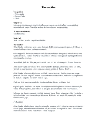 Tiro ao Alvo
Categorias:
- Cooperação
- Quebra-Gelo
- União
Objetivos:
Integração entre gestores e subordinados, energização nas instruções, comunicação e
negociação de metas. Trabalhar a situação de conduzir e ser conduzido.
Nº de Participantes:
Não há limites
Material:
Alvo circular , vendas e agulhas coloridas.
Desenrolar:
O facilitador posiciona o alvo a uma distância de 20 metros dos participantes, dividindo a
área de início com uma corda demarcatória.
O líder (gestor) inicia vendando os olhos do subordinado e entregando em suas mãos uma
agulha colorida. Depois inverte-se vendando os olhos do líder (gestor) e entregando-lhe a
mesma agulha colorida.
A atividade pode ser feita por pares, um de cada vez, ou todos os pares de uma única vez.
Após a colocação das vendas, troca-se os vendados de lugar juntamente com o seu líder,
fazendo-o rodar algumas vezes para que perca o sentido de direção do alvo.
O facilitador informa o objetivo da atividade: acertar a mosca do alvo no menor tempo
possível, fincando a agulha no alvo e devendo a mesma ficar fixa para valer o cumprimento
da meta. Se a agulha cair estará fora do jogo.
Cada um terá somente uma única oportunidade de fincar a agulha no alvo.
O participante trabalhará em dupla, utilizando-se da estratégia e recursos de comunicação
verbal do líder (gestor), e invertendo as posições posteriormente com o subordinado.
Informar que é expressamente proibido qualquer toque físico, seja entre o líder (gestor) e o
subordinado ou entre os demais participantes. Se houver um toque físico as duplas serão
eliminadas do jogo .
Fechamento
O facilitador solicitará uma reflexão em duplas (durante até 15 minutos) e em seguida com
todo o grupo, explorando os sentimentos, os processos e a comparação com a realidade na
empresa com suas metas e objetivos a serem atingidos.
 