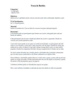 Troca de Bastões
Categorias:
- Cooperação
- Quebra-Gelo
Objetivos:
Desenvolver a agilidade motora. Iniciar uma discussão sobre colaboração. Quebrar o gelo.
Nº de Participantes:
de 5 a 30 participantes
Material:
bastões de madeira de 1,5m ou cabos de vassoura (um para cada participante).
Desenrolar:
O facilitador pede aos participantes que formem um círculo, entregando para cada um
bastão de madeira.
Cada participante deverá estar voltado para dentro do círculo e segurando o bastão na
vertical com a ponta apoiada no chão.
A um sinal sonoro (pode ser um apito ou similar) do facilitador, os participantes deverão
soltar os seus bastões e correr para o lado esquerdo a fim de pegar o bastão do colega que
acabou de ser solto. O objetivo é que todo o grupo consiga fazer o giro, ao sinal sonoro,
pegando o bastão do companheiro do lado, sem que ninguém deixe o bastão cair no chão.
No início muitos deixarão cair o bastão, porém o facilitador deve estimular o grupo para
que isso não ocorra, conduzindo-os de forma colaborativa ao objetivo final.
Nesta dinâmica o facilitador poderá observar a união entre o grupo e como cada um procura
ajudar ao colega, deixando o bastão aprumado para não cair tão rápido ou forçando a queda
do mesmo a fim de prejudicar quem vai pegá-lo.
A dinâmica também pode ser utilizada para aquecer um grupo.
Dica: surte melhores resultados se aplicada em uma área aberta ou sobre um gramado.
 