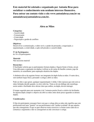 Este material foi coletado e organizado por Antonia Braz para
socializar o conhecimento sem nenhum interesse financeiro.
Para entrar em contato visite o site www.antoniabraz.com.br ou
antoniabraz@antoniabraz.com.br.
Abra as Mãos
Categorias:
- Assertividade
- Comunicação
- Criatividade
- Negociação e gestão de conflitos
Objetivos:
Desenvolver a comunicação, o saber ouvir, o poder de persuasão, a negociação, a
argumentação, a criatividade, a ação sob pressão e a assertividade.
Nº de Participantes:
de 10 a 20 participantes
Material:
Não necessita material
Desenrolar:
O facilitador solicita que os participantes formem duplas e fiquem frente à frente, em pé.
Uma idéia para a separação em duplas é utilizar-se de cartas de baralho comum, jogo da
memória, ou semelhante, para separação aleatória das duplas.
A dinâmica dá-se da seguinte forma: um integrante da dupla fecha as mãos. O outro deve,
sem nenhum toque físico, persuadir o colega a abrir as mãos.
Pode ser dito o que quiser, qualquer argumentação é válida. Cabe à pessoa que está com as
mãos fechadas decidir quando e se deve abri-las. Trata-se de um diálogo não monólogo,
assim sendo o facilitador deve deixar claro que ambos, na dupla, devem interagir.
O tempo sugerido para este momento é de 2 minutos porém ficará a critério do facilitador.
Se alguma dupla cumprir o objetivo de abrir as mãos antes deste prazo aguardar as demais
duplas.
Considerações:
O fato do participante conseguir fazer com que o colega abra as mãos não significa que este
profissional terá mais "pontos" ou sua performance será "melhor avaliada" do que aqueles
que não conseguiram. O que se quer observar neste exercício é a forma como cada um se
comunica e argumenta e não se conseguiram ou não convencer o colega.
 