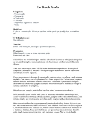Um Grande Desafio
Categorias:
- Comunicação
- Cooperação
- Criatividade
- Liderança
- Negociação e gestão de conflitos
- União
Objetivos:
Explorar: comunicação, liderança, conflitos, união, participação, objetivos, criatividade,
etc.
Nº de Participantes:
Não há limites
Material:
Folhas com instruções, envelopes, quadro com palavras.
Desenrolar:
O facilitador irá expor ao grupo o seguinte texto:
Estamos no ano 2402.
No centro da ilha no caminho para esta sala está situado o centro de inteligência e logística
de um grande complexo termonuclear que está funcionando satisfatoriamente há quatro
séculos.
Após todo esse tempo e com a eficiência dos demais centros produtores de energia. O
complexo Alfa tornou-se obsoleto e foi esquecido pela humanidade. Passou a funcionar
somente em ocasiões especiais.
Com o tempo e com o descuido da manutenção, o centro entrou em colapso e está prestes a
explodir. Caso isso ocorra todo planeta sofrerá danos irreparáveis. Estima-se que em pouco
mais de dois dias nenhum ser humano sobreviverá à explosão. O problema ocorre pela
artimanha dos construtores que prosaicamente definiram uma única maneira de desligar o
sistema controlador do complexo.
O desligamento impedirá a explosão e com isso toda a humanidade estará salva.
Infelizmente há quatro séculos atrás como os inventores não tinham a tecnologia atual,
desenvolveram um sistema de auto desligamento, que prescindisse do contato humano, um
método simples que consiste dar a resposta a quatro enigmas (códigos) simultaneamente.
O encontro simultâneo das respostas dos enigmas desligará todo o sistema. O boneco que
está no centro representa o local onde deverá ser o encontro simultâneo das cinco respostas
e está localizado em uma área que não permite contato humano nenhum num perímetro de
3 metros de distância. Cada resposta terá que sair que sair de locais diferentes, distantes
entre si pelo menos um metro e meio e a 3 metros do boneco. Não há possibilidade
 