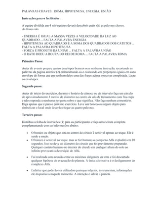 PALAVRAS CHAVES: ROMA, HIPOTENUSA, ENERGIA, UNIÃO
Instruções para o facilitador:
A equipe dividida em 4 sub-equipes deverá descobrir quais são as palavras chaves.
As frases são:
- ENERGIA É IGUAL A MASSA VEZES A VELOCIDADE DA LUZ AO
QUADRADO ... FALTA A PALAVRA ENERGIA
- HIPOTENUSA AO QUADRADO É A SOMA DOS QUADRADOS DOS CATETOS ...
FALTA A PALAVRA HIPOTENUSA
- FORÇA É PRODUTO DA UNIÃO ... FALTA A PALAVRA UNIÃO
- O RATO ROEU A ROUPA DO REI DE ROMA ... FALTA A PALAVRA ROMA
Primeiro Passo:
Antes do evento prepare quatro envelopes brancos sem nenhuma instrução, recortando as
palavras da página anterior (2) embaralhando-as e colocando em proporções iguais em cada
envelope de forma que em nenhum deles uma das frases acima possa ser completada. Lacre
os envelopes.
Segundo passo:
Antes do início do exercício, durante o horário de almoço ou de intervalo faça um círculo
de aproximadamente 3 metros de diâmetro no centro da sala de treinamento com fita crepe
e não responda a nenhuma pergunta sobre o que significa. Não faça nenhum comentário.
Diga apenas que é para o próximo exercício. Leve um boneco ou algum objeto para
simbolizar o local onde deverão chegar as quatro palavras.
Terceiro passo:
Distribua a folha de instruções (1) para os participantes e faça uma leitura completa
complementando com as informações abaixo:
• O boneco ou objeto que está no centro do círculo é sensível apenas ao toque. Ele é
surdo e mudo.
• O boneco é sensível ao toque, mas se for humano o complexo Alfa explodirá em 10
segundos. Isso se deve ao diâmetro do circulo que foi previamente preparado.
Qualquer contato humano no interior do círculo em qualquer altura do solo ao
infinito provocará a destruição do Alfa.
• Foi realizada uma reunião entre os máximos dirigentes da terra e foi descartada
qualquer hipótese de evacuação do planeta. A única alternativa é o desligamento do
complexo Alfa.
• Enfatize que poderão ser utilizados quaisquer objetos, instrumentos, informações
etc disponíveis naquele momento. A intenção é salvar o planeta.
 