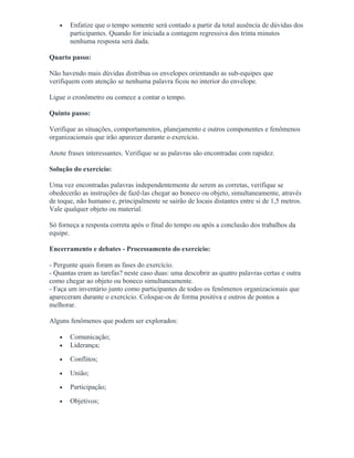 • Enfatize que o tempo somente será contado a partir da total ausência de dúvidas dos
participantes. Quando for iniciada a contagem regressiva dos trinta minutos
nenhuma resposta será dada.
Quarto passo:
Não havendo mais dúvidas distribua os envelopes orientando as sub-equipes que
verifiquem com atenção se nenhuma palavra ficou no interior do envelope.
Ligue o cronômetro ou comece a contar o tempo.
Quinto passo:
Verifique as situações, comportamentos, planejamento e outros componentes e fenômenos
organizacionais que irão aparecer durante o exercício.
Anote frases interessantes. Verifique se as palavras são encontradas com rapidez.
Solução do exercício:
Uma vez encontradas palavras independentemente de serem as corretas, verifique se
obedecerão as instruções de fazê-las chegar ao boneco ou objeto, simultaneamente, através
de toque, não humano e, principalmente se sairão de locais distantes entre si de 1,5 metros.
Vale qualquer objeto ou material.
Só forneça a resposta correta após o final do tempo ou após a conclusão dos trabalhos da
equipe.
Encerramento e debates - Processamento do exercício:
- Pergunte quais foram as fases do exercício.
- Quantas eram as tarefas? neste caso duas: uma descobrir as quatro palavras certas e outra
como chegar ao objeto ou boneco simultaneamente.
- Faça um inventário junto como participantes de todos os fenômenos organizacionais que
apareceram durante o exercício. Coloque-os de forma positiva e outros de pontos a
melhorar.
Alguns fenômenos que podem ser explorados:
• Comunicação;
• Liderança;
• Conflitos;
• União;
• Participação;
• Objetivos;
 