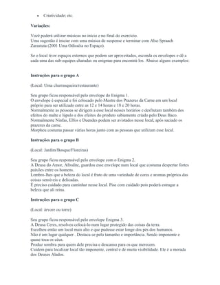 • Criatividade; etc.
Variações:
Você poderá utilizar músicas no início e no final do exercício.
Uma sugestão é iniciar com uma música de suspense e terminar com Also Spraach
Zarastuta (2001 Uma Odisséia no Espaço).
Se o local tiver espaços externos que podem ser aproveitados, esconda os envelopes e dê a
cada uma das sub-equipes charadas ou enigmas para encontrá-los. Abaixo alguns exemplos:
Instruções para o grupo A
(Local: Uma churrasqueira/restaurante)
Seu grupo ficou responsável pelo envelope do Enigma 1.
O envelope é especial e foi colocado pelo Mestre dos Prazeres da Carne em um local
próprio para ser utilizado entre as 12 e 14 horas e 18 e 20 horas.
Normalmente as pessoas se dirigem a esse local nesses horários e desfrutam também dos
efeitos do malte e lúpulo e dos efeitos do produto sabiamente criado pelo Deus Baco.
Normalmente Ninfas, Elfos e Duendes podem ser avistados nesse local, após saciado os
prazeres da carne.
Morpheu costuma passar várias horas junto com as pessoas que utilizam esse local.
Instruções para o grupo B
(Local: Jardim/Bosque/Floreiras)
Seu grupo ficou responsável pelo envelope com o Enigma 2.
A Deusa do Amor, Afrodite, guardou esse envelope num local que costuma despertar fortes
paixões entre os homens.
Lembro-lhes que a beleza do local é fruto de uma variedade de cores e aromas próprios das
coisas sensíveis e delicadas.
É preciso cuidado para caminhar nesse local. Pise com cuidado pois poderá estragar a
beleza que ali reina.
Instruções para o grupo C
(Local: árvore ou torre)
Seu grupo ficou responsável pelo envelope Enigma 3.
A Deusa Ceres, resolveu colocá-lo num lugar protegido das coisas da terra.
Escolheu então um local mais alto e que pudesse estar longe dos pés dos humanos.
Não é um lugar qualquer . Destaca-se pelo tamanho e importância. Sendo imponente e
quase toca os céus.
Produz sombra para quem dele precisa e descanso para os que merecem.
Cuidem para localizar local tão imponente, central e de muita visibilidade. Ele é a morada
dos Deuses Alados.
 