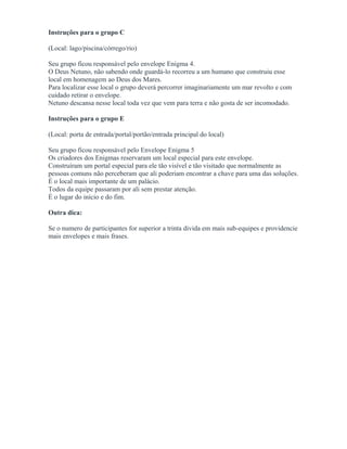 Instruções para o grupo C
(Local: lago/piscina/córrego/rio)
Seu grupo ficou responsável pelo envelope Enigma 4.
O Deus Netuno, não sabendo onde guardá-lo recorreu a um humano que construiu esse
local em homenagem ao Deus dos Mares.
Para localizar esse local o grupo deverá percorrer imaginariamente um mar revolto e com
cuidado retirar o envelope.
Netuno descansa nesse local toda vez que vem para terra e não gosta de ser incomodado.
Instruções para o grupo E
(Local: porta de entrada/portal/portão/entrada principal do local)
Seu grupo ficou responsável pelo Envelope Enigma 5
Os criadores dos Enigmas reservaram um local especial para este envelope.
Construíram um portal especial para ele tão visível e tão visitado que normalmente as
pessoas comuns não perceberam que ali poderiam encontrar a chave para uma das soluções.
É o local mais importante de um palácio.
Todos da equipe passaram por ali sem prestar atenção.
É o lugar do início e do fim.
Outra dica:
Se o numero de participantes for superior a trinta divida em mais sub-equipes e providencie
mais envelopes e mais frases.
 