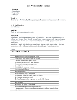 Um Profissional de Vendas
Categorias:
- Comunicação
- Cooperação
- Liderança
Objetivos:
Desenvolver a flexibilidade, liderança e a capacidade de comunicação através do consenso.
Nº de Participantes:
Não há limites
Material:
Cópia do texto para cada participante.
Desenrolar:
O facilitador distribui a cada participante a ficha abaixo e pede que, individualmente, se
coloque um + (mais) diante das três características que consideram mais importantes para
um profissional atuar na área de vendas e um ? (menos) nas três que consideram mais
indesejáveis.
Após fazer a tarefa individualmente, o facilitador pede ao grupo que se reúna e chegue a
um consenso sobre as 3 características mais adequadas e as 3 mais indesejáveis.
Ficha:
+ ou - CARACTERÍSTICA
Agir de acordo com suas próprias idéias
Falar muito, sem se preocupar em escutar
Prometer, mesmo sem poder cumprir
Ser agressivo para atingir seus objetivos
Ser comunicativo, gostar de pessoas
Ser dinâmico
Ser impulsivo, agir sem pensar
Ser inibido e cauteloso
Ser irresponsável
Ser persistente, nunca desanimar
Ser bastante insistente, o que importa é vender
Ter boa apresentação pessoal
Ter boa fluência verbal, expressar-se no nível do cliente
Ter iniciativa
Transmitir seriedade e confiança
Ser prolixo e falar linguagem muito técnica
Nunca deixar o cliente comandar a negociação, você tem que direcionar
a conversa
 
