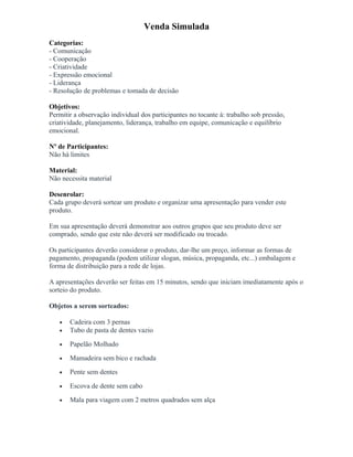 Venda Simulada
Categorias:
- Comunicação
- Cooperação
- Criatividade
- Expressão emocional
- Liderança
- Resolução de problemas e tomada de decisão
Objetivos:
Permitir a observação individual dos participantes no tocante à: trabalho sob pressão,
criatividade, planejamento, liderança, trabalho em equipe, comunicação e equilíbrio
emocional.
Nº de Participantes:
Não há limites
Material:
Não necessita material
Desenrolar:
Cada grupo deverá sortear um produto e organizar uma apresentação para vender este
produto.
Em sua apresentação deverá demonstrar aos outros grupos que seu produto deve ser
comprado, sendo que este não deverá ser modificado ou trocado.
Os participantes deverão considerar o produto, dar-lhe um preço, informar as formas de
pagamento, propaganda (podem utilizar slogan, música, propaganda, etc...) embalagem e
forma de distribuição para a rede de lojas.
A apresentações deverão ser feitas em 15 minutos, sendo que iniciam imediatamente após o
sorteio do produto.
Objetos a serem sorteados:
• Cadeira com 3 pernas
• Tubo de pasta de dentes vazio
• Papelão Molhado
• Mamadeira sem bico e rachada
• Pente sem dentes
• Escova de dente sem cabo
• Mala para viagem com 2 metros quadrados sem alça
 