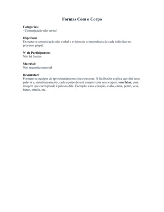 Formas Com o Corpo
Categorias:
- Comunicação não verbal
Objetivos:
Exercitar a comunicação não verbal e evidenciar a importância de cada indivíduo no
processo grupal.
Nº de Participantes:
Não há limites
Material:
Não necessita material
Desenrolar:
Formam-se equipes de aproximadamente cinco pessoas. O facilitador explica que dirá uma
palavra e, simultaneamente, cada equipe deverá compor com seus corpos, sem falar, uma
imagem que corresponde à palavra dita. Exemplo: casa, coração, avião, cama, ponte, vela,
barco, estrela, etc.
 