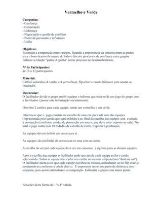Vermelho e Verde
Categorias:
- Confiança
- Cooperação
- Liderança
- Negociação e gestão de conflitos
- Poder de persuasão e influência
- União
Objetivos:
Estimular a competição entre equipes, focando a importância da sintonia entre as partes
para o bom desenvolvimento do todo e discutir processos de confiança entre grupos.
Enfocar a relação "ganha X ganha" como processo de desenvolvimento.
Nº de Participantes:
de 12 a 32 participantes
Material:
Cartões coloridos (4 verdes e 4 vermelhos), flip-chart e caneta hidrocor para anotar os
resultados.
Desenrolar:
O facilitador divide o grupo em 04 equipes e informa que trata-se de um jogo do grupo com
o facilitador ( passar esta informação sucintamente).
Distribui 2 cartões para cada equipe, sendo um vermelho e um verde.
Informa-se que o jogo consiste na escolha de uma cor por cada uma das equipes
(representada pelo cartão que será exibido) e ao final da escolha das equipes será avaliada
a pontuação (conforme quadro de pontuação em anexo, que deve estar exposto na sala). No
total o jogo conta com 10 rodadas de escolha de cores. Explicar a pontuação.
As equipes devem definir um nome para si.
As equipes são proibidas de comunicar-se uma com as outras.
A escolha da cor por cada equipe deve ser em consenso e sigilosa para as demais equipes.
Após a escolha das equipes o facilitador pede que um de cada equipe exiba o cartão
selecionado. Todas as equipe irão exibir seu cartão ao mesmo tempo (como "dois ou um").
O facilitador anota a cor que cada equipe escolheu na rodada, assinalando-as no flip-chart e
pontuando-as conforme a tabela abaixo. É importante tratar esta parte da dinâmica com
suspense, pois assim estimulamos a competição. Estimular o grupo com maior ponto.
Proceder desta forma da 1ª a 4ª rodada.
 