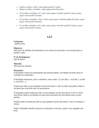 • Quatro escolhas verdes: cada equipe ganha 01 ponto;
• Quatro escolhas vermelhas: cada equipe perde 04 pontos;
• 03 escolhas vermelhas e 01 verde: quem jogou vermelho ganha 01 ponto, quem
jogou verde perde 03 pontos;
• 02 escolhas vermelhas e duas verdes: quem jogou vermelho ganha 02 pontos, quem
jogou verde perde 02 pontos;
• 01 escolha vermelha e três verdes: quem jogou vermelho ganha 03 pontos, quem
jogou verde perde 01 ponto.
1,2,3
Categorias:
- Quebra-Gelo
Objetivos:
Para início de módulos de treinamento ou no retorno de intervalos e em reuniões para se
quebrar o gelo.
Nº de Participantes:
Não há limites
Material:
Não necessita material
Desenrolar:
O facilitador solicita aos participantes que formem duplas, convidando um deles para ser
voluntário na explicação.
O facilitador demonstra, com o voluntário, como contar 1,2,3 (eu falo 1, você fala 2, eu falo
3, você fala 1...).
Explica que toda vez que qualquer um dos dois disser 1, deve-se bater uma palma. Pede-se
aos pares que exercitem uma vez para praticar.
O facilitador explica ainda que toda vez que qualquer um dos dois disser 2, deve-se fazer
uma flexão. Pede-se novamente aos pares que exercitem este movimento uma vez para
praticar.
Finaliza então avisando que toda vez que qualquer um dos dois disser 3, deve-se balançar a
cintura.
Então o facilitador desafia às pessoas a realizarem o exercício, quatro vezes seguidas sem
errar.
 
