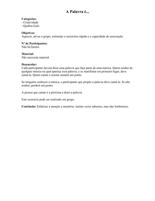 A Palavra é...
Categorias:
- Criatividade
- Quebra-Gelo
Objetivos:
Aquecer, ativar o grupo, estimular o raciocínio rápido e a capacidade de associação.
Nº de Participantes:
Não há limites
Material:
Não necessita material
Desenrolar:
Cada participante deverá dizer uma palavra que faça parte de uma música. Quem souber de
qualquer música na qual apareça essa palavra, e se manifestar em primeiro lugar, deve
cantá-la. Quem cantar e acertar somará um ponto.
Se ninguém conhecer a música, o participante que propôs a palavra deve cantá-la. Se não
souber, perderá um ponto.
A pessoa que cantar é a próxima a dizer a palavra.
Este exercício pode ser realizado em grupo.
Conclusão: Enfatizar a atenção e memória: muitas vezes sabemos, mas não lembramos.
 