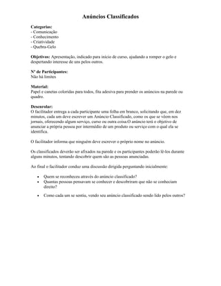 Anúncios Classificados
Categorias:
- Comunicação
- Conhecimento
- Criatividade
- Quebra-Gelo
Objetivos: Apresentação, indicado para início de curso, ajudando a romper o gelo e
despertando interesse de uns pelos outros.
Nº de Participantes:
Não há limites
Material:
Papel e canetas coloridas para todos, fita adesiva para prender os anúncios na parede ou
quadro.
Desenrolar:
O facilitador entrega a cada participante uma folha em branco, solicitando que, em dez
minutos, cada um deve escrever um Anúncio Classificado, como os que se vêem nos
jornais, oferecendo algum serviço, curso ou outra coisa.O anúncio terá o objetivo de
anunciar a própria pessoa por intermédio de um produto ou serviço com o qual ela se
identifica.
O facilitador informa que ninguém deve escrever o próprio nome no anúncio.
Os classificados deverão ser afixados na parede e os participantes poderão lê-los durante
alguns minutos, tentando descobrir quem são as pessoas anunciadas.
Ao final o facilitador conduz uma discussão dirigida perguntando inicialmente:
• Quem se reconheceu através do anúncio classificado?
• Quantas pessoas pensavam se conhecer e descobriram que não se conheciam
direito?
• Como cada um se sentiu, vendo seu anúncio classificado sendo lido pelos outros?
 