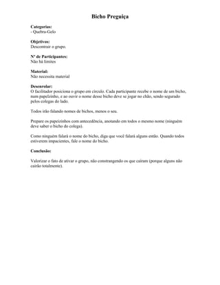 Bicho Preguiça
Categorias:
- Quebra-Gelo
Objetivos:
Descontrair o grupo.
Nº de Participantes:
Não há limites
Material:
Não necessita material
Desenrolar:
O facilitador posiciona o grupo em círculo. Cada participante recebe o nome de um bicho,
num papelzinho, e ao ouvir o nome desse bicho deve se jogar no chão, sendo segurado
pelos colegas do lado.
Todos irão falando nomes de bichos, menos o seu.
Prepare os papeizinhos com antecedência, anotando em todos o mesmo nome (ninguém
deve saber o bicho do colega).
Como ninguém falará o nome do bicho, diga que você falará alguns então. Quando todos
estiverem impacientes, fale o nome do bicho.
Conclusão:
Valorizar o fato de ativar o grupo, não constrangendo os que caíram (porque alguns não
cairão totalmente).
 