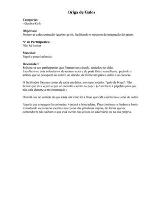 Briga de Galos
Categorias:
- Quebra-Gelo
Objetivos:
Promover a descontração (quebra-gelo), facilitando o processo de integração do grupo.
Nº de Participantes:
Não há limites
Material:
Papel e pincel atômico.
Desenrolar:
Solicita-se aos participantes que formem um círculo, sentados no chão.
Escolhem-se dois voluntários do mesmo sexo e de porte físico semelhante, pedindo a
ambos que se coloquem no centro do círculo, de frente um para o outro e de cócoras.
O facilitador fixa nas costas de cada um deles, um papel escrito: ?galo de briga?. Não
deixar que eles vejam o que se encontra escrito no papel. (afixar bem a papeleta para que
não caia durante a movimentação).
Orientá-los no sentido de que cada um tente ler a frase que está escrita nas costas do outro.
Aquele que conseguir ler primeiro, vencerá a brincadeira. Para continuar a dinâmica basta
ir mudando as palavras escritas nas costas das próximas duplas, de forma que os
contendores não saibam o que está escrito nas costas do adversário ou na sua própria.
 