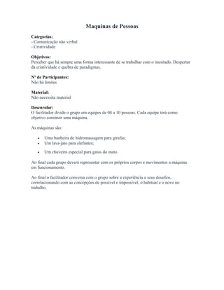 Maquinas de Pessoas
Categorias:
- Comunicação não verbal
- Criatividade
Objetivos:
Perceber que há sempre uma forma interessante de se trabalhar com o inusitado. Despertar
da criatividade e quebra de paradigmas.
Nº de Participantes:
Não há limites
Material:
Não necessita material
Desenrolar:
O facilitador divide o grupo em equipes de 08 a 10 pessoas. Cada equipe terá como
objetivo construir uma máquina.
As máquinas são:
• Uma banheira de hidromassagem para girafas;
• Um lava-jato para elefantes;
• Um chuveiro especial para gatos do mato.
Ao final cada grupo deverá representar com os próprios corpos e movimentos a máquina
em funcionamento.
Ao final o facilitador conversa com o grupo sobre a experiência e seus desafios,
correlacionando com as concepções de possível e impossível, o habitual e o novo no
trabalho.
 